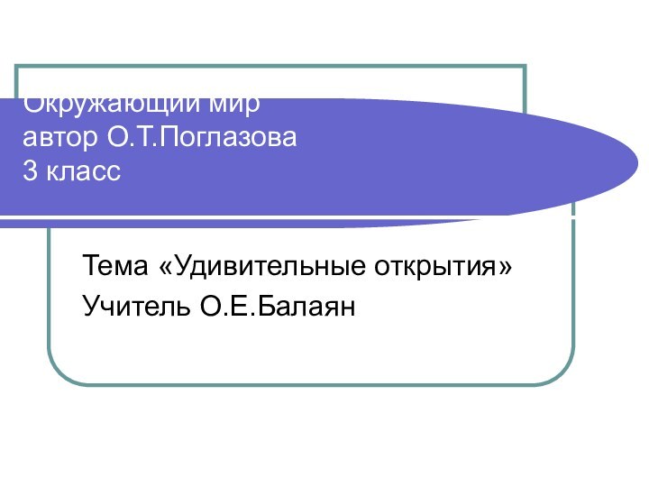 Окружающий мир автор О.Т.Поглазова 3 класс Тема «Удивительные открытия»Учитель О.Е.Балаян