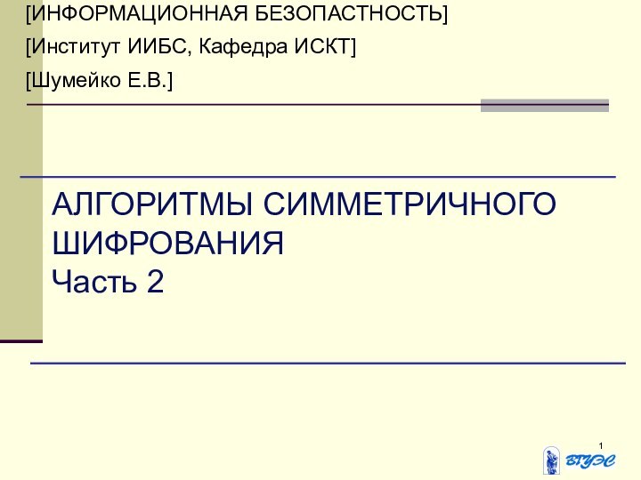 [ИНФОРМАЦИОННАЯ БЕЗОПАСТНОСТЬ][Институт ИИБС, Кафедра ИСКТ][Шумейко Е.В.]АЛГОРИТМЫ СИММЕТРИЧНОГО ШИФРОВАНИЯЧасть 2