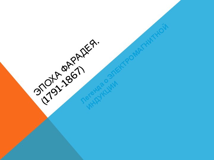 Эпоха Фарадея. (1791-1867)Легенда о ЭЛЕКТРОМАГНИТНОЙ ИНДУКЦИИ