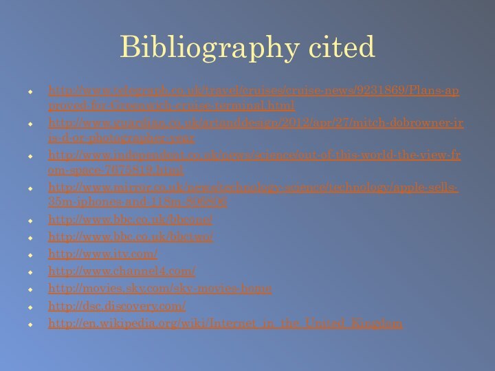 Bibliography citedhttp://www.telegraph.co.uk/travel/cruises/cruise-news/9231869/Plans-approved-for-Greenwich-cruise-terminal.htmlhttp://www.guardian.co.uk/artanddesign/2012/apr/27/mitch-dobrowner-iris-d-or-photographer-yearhttp://www.independent.co.uk/news/science/out-of-this-world-the-view-from-space-7675819.htmlhttp://www.mirror.co.uk/news/technology-science/technology/apple-sells-35m-iphones-and-118m-806806http://www.bbc.co.uk/bbcone/http://www.bbc.co.uk/bbctwo/http://www.itv.com/http://www.channel4.com/http://movies.sky.com/sky-movies-homehttp://dsc.discovery.com/http://en.wikipedia.org/wiki/Internet_in_the_United_Kingdom