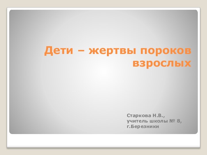 Дети – жертвы пороков взрослых  Старкова Н.В., учитель школы № 8, г.Березники