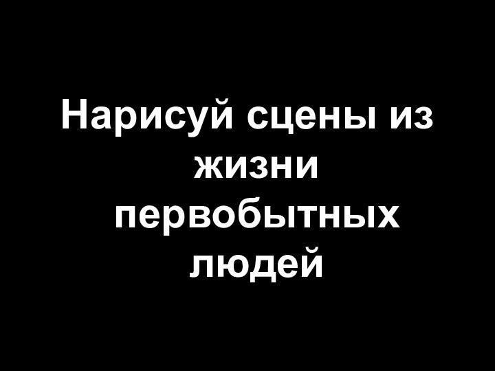 Нарисуй сцены из жизни первобытных людей