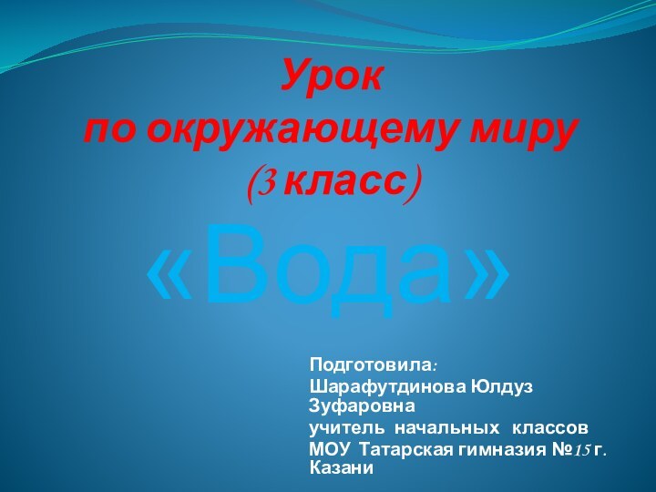 Урок  по окружающему миру (3 класс)«Вода»Подготовила:Шарафутдинова Юлдуз Зуфаровнаучитель начальных  классовМОУ Татарская гимназия №15 г.Казани