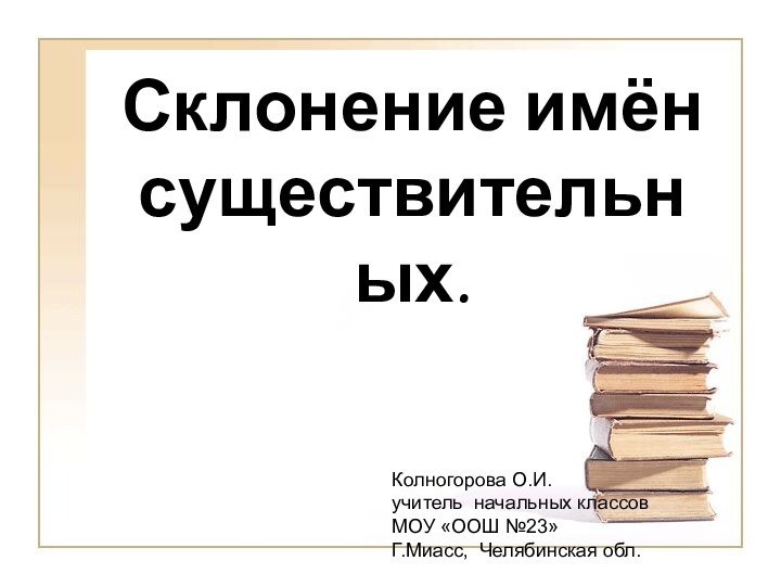 Склонение имён существительных.Колногорова О.И.учитель начальных классов МОУ «ООШ №23»Г.Миасс, Челябинская обл.