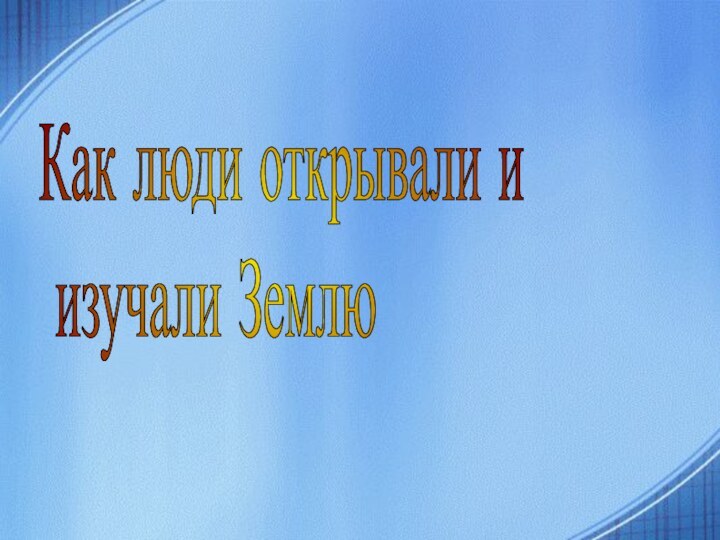 Как люди открывали и  изучали Землю