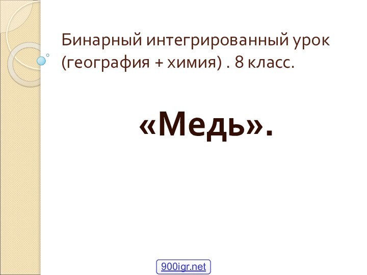 Бинарный интегрированный урок (география + химия) . 8 класс.«Медь».