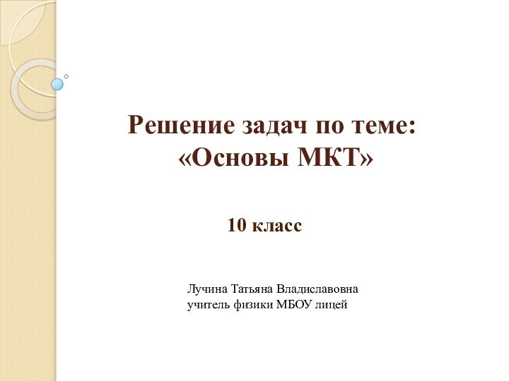 Решение задач по теме:  «Основы МКТ»10 классЛучина Татьяна Владиславовнаучитель физики МБОУ лицей