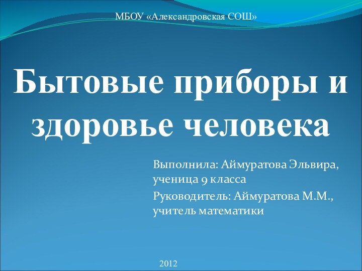 Выполнила: Аймуратова Эльвира, ученица 9 классаРуководитель: Аймуратова М.М., учитель математики2012МБОУ «Александровская СОШ»Бытовые приборы и здоровье человека