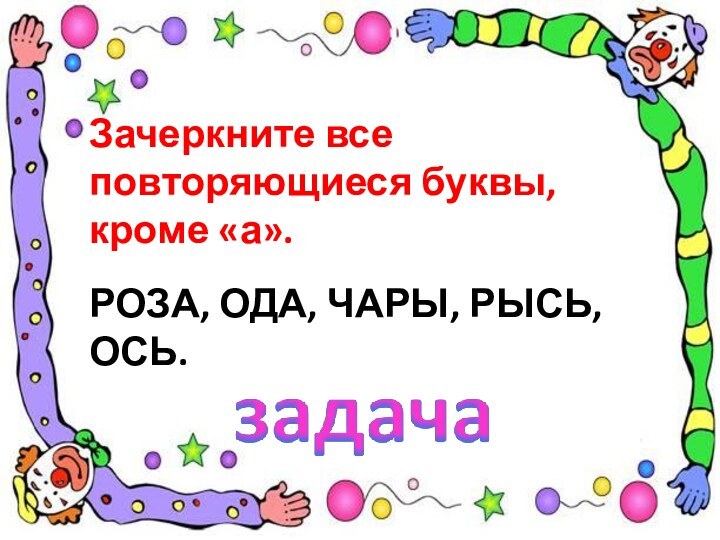 Зачеркните все повторяющиеся буквы, кроме «а».РОЗА, ОДА, ЧАРЫ, РЫСЬ, ОСЬ.