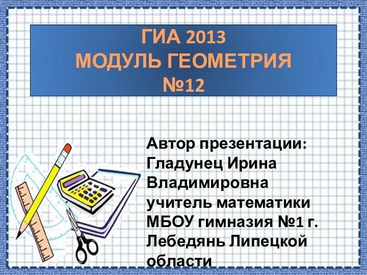 ГИА 2013 МОДУЛЬ ГЕОМЕТРИЯ №12Автор презентации:Гладунец Ирина Владимировнаучитель математики МБОУ гимназия №1 г.Лебедянь Липецкой области