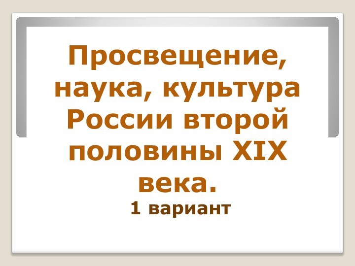 Просвещение, наука, культура России второй половины XIX века.1 вариант