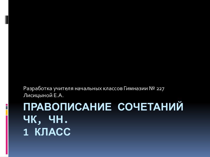 ПРАВОПИСАНИЕ СОЧЕТАНИЙ ЧК, ЧН. 1 КЛАСС  Разработка учителя начальных классов Гимназии № 227Лисицыной Е.А.