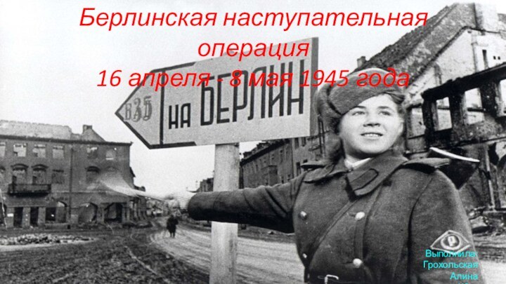 Берлинская наступательная операция 16 апреля - 8 мая 1945 года Выполнила: Грохольская Алина 15-КЭ-1