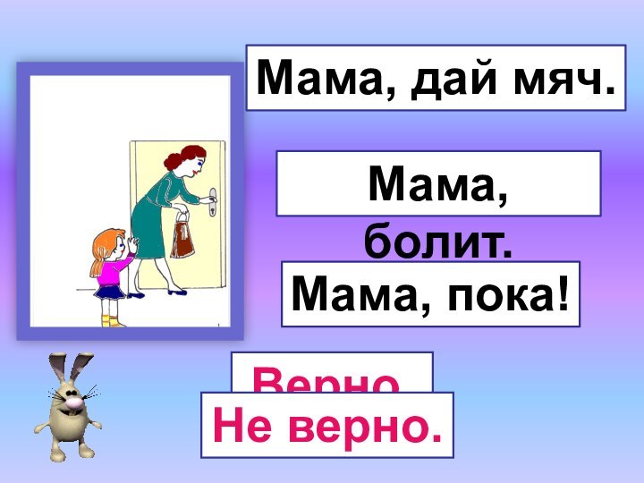 Мама, пока!Мама, болит.Мама, дай мяч.Верно.Не верно.