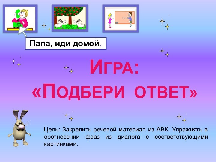 ИГРА:«ПОДБЕРИ ОТВЕТ»Папа, иди домой.Цель: Закрепить речевой материал из АВК. Упражнять в соотнесении