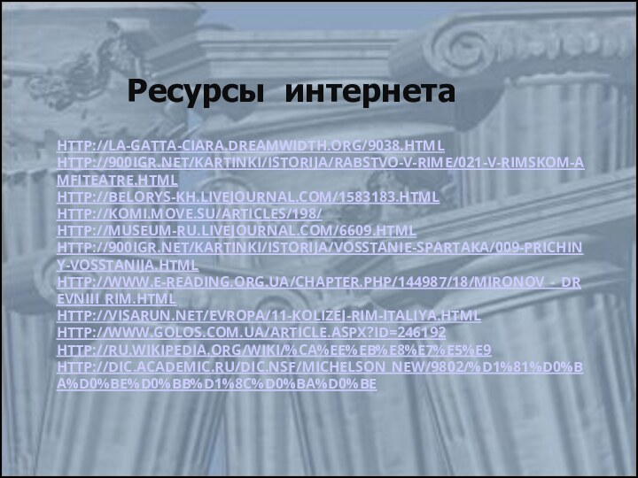 HTTP://LA-GATTA-CIARA.DREAMWIDTH.ORG/9038.HTML HTTP://900IGR.NET/KARTINKI/ISTORIJA/RABSTVO-V-RIME/021-V-RIMSKOM-AMFITEATRE.HTML HTTP://BELORYS-KH.LIVEJOURNAL.COM/1583183.HTML HTTP://KOMI.MOVE.SU/ARTICLES/198/ HTTP://MUSEUM-RU.LIVEJOURNAL.COM/6609.HTML HTTP://900IGR.NET/KARTINKI/ISTORIJA/VOSSTANIE-SPARTAKA/009-PRICHINY-VOSSTANIJA.HTML HTTP://WWW.E-READING.ORG.UA/CHAPTER.PHP/144987/18/MIRONOV_-_DREVNIII_RIM.HTML HTTP://VISARUN.NET/EVROPA/11-KOLIZEJ-RIM-ITALIYA.HTML HTTP://WWW.GOLOS.COM.UA/ARTICLE.ASPX?ID=246192 HTTP://RU.WIKIPEDIA.ORG/WIKI/%CA%EE%EB%E8%E7%E5%E9 HTTP://DIC.ACADEMIC.RU/DIC.NSF/MICHELSON_NEW/9802/%D1%81%D0%BA%D0%BE%D0%BB%D1%8C%D0%BA%D0%BE   Ресурсы интернета