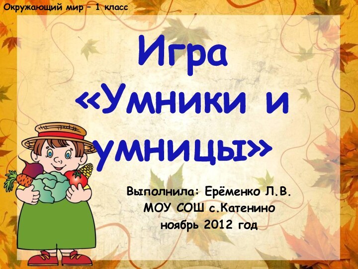 Выполнила: Ерёменко Л.В.МОУ СОШ с.Катениноноябрь 2012 годИгра «Умники и умницы»Окружающий мир – 1 класс