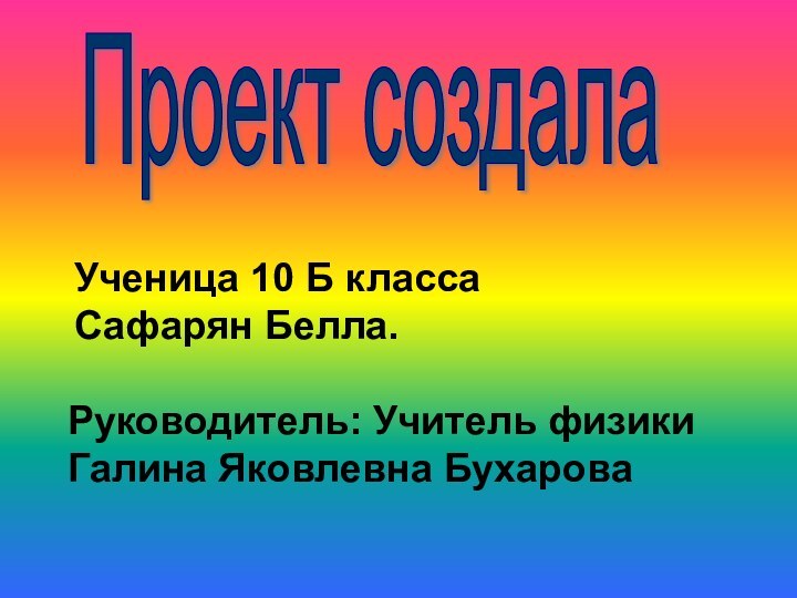 Ученица 10 Б классаСафарян Белла.Руководитель: Учитель физики Галина Яковлевна БухароваПроект создала