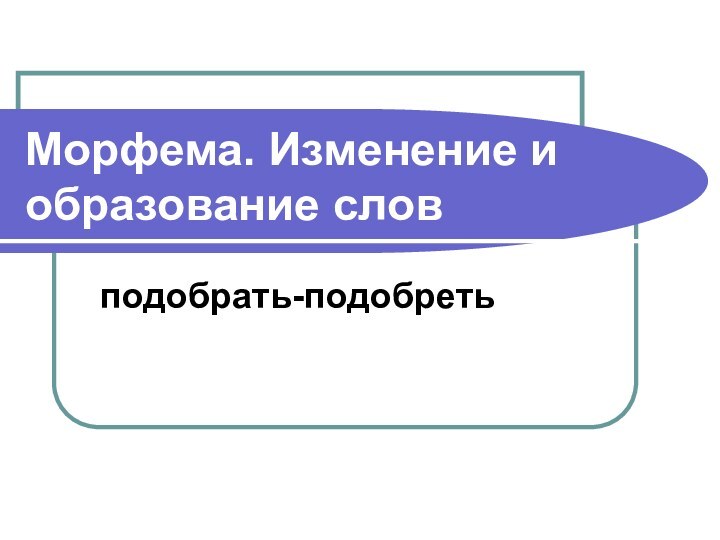 Морфема. Изменение и образование словподобрать-подобреть