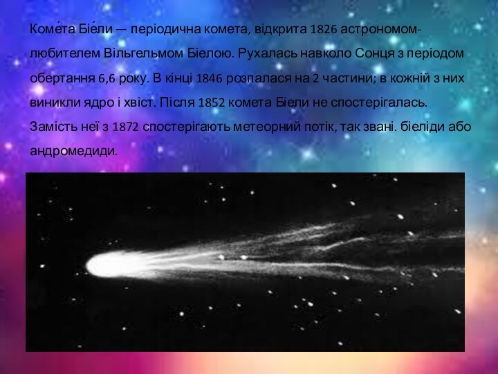 Коме́та Біе́ли — періодична комета, відкрита 1826 астрономом-любителем Вільгельмом Біелою. Рухалась навколо