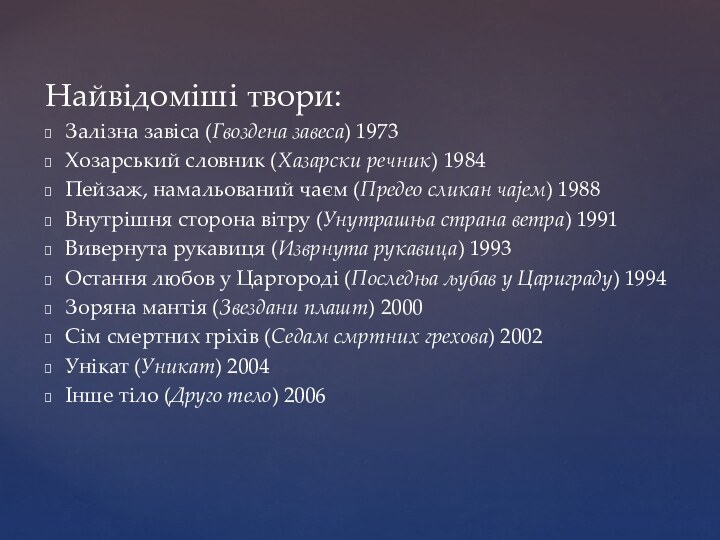 Найвідоміші твори:Залізна завіса (Гвоздена завеса) 1973Хозарський словник (Хазарски речник) 1984Пейзаж, намальований чаєм (Предео сликан чајем) 1988Внутрішня