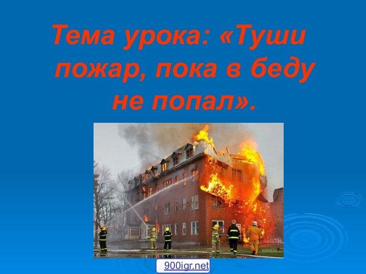 Тема урока: «Туши пожар, пока в беду не попал».