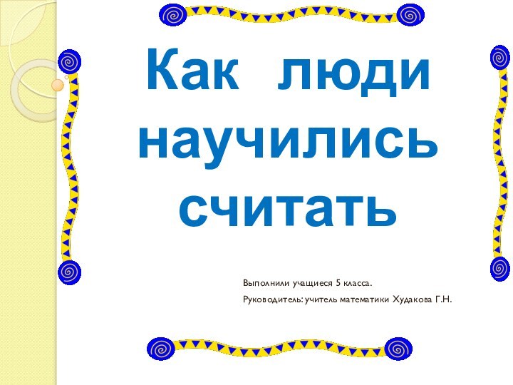 Как  люди научились считатьВыполнили учащиеся 5 класса.Руководитель: учитель математики Худакова Г.Н.