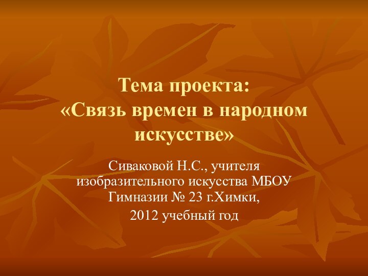 Тема проекта:  «Связь времен в народном искусстве»Сиваковой Н.С., учителя изобразительного искусства