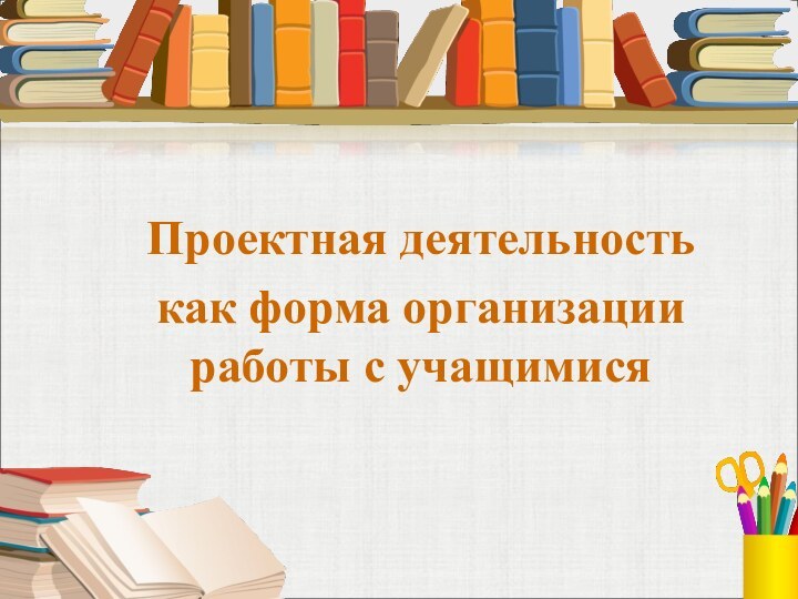 Проектная деятельностькак форма организации работы с учащимися