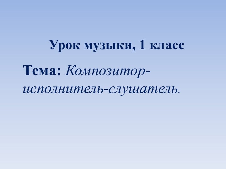 Урок музыки, 1 классТема: Композитор-исполнитель-слушатель.