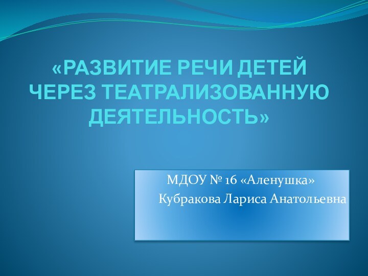 «РАЗВИТИЕ РЕЧИ ДЕТЕЙ ЧЕРЕЗ ТЕАТРАЛИЗОВАННУЮ ДЕЯТЕЛЬНОСТЬ»МДОУ № 16 «Аленушка»Кубракова Лариса Анатольевна