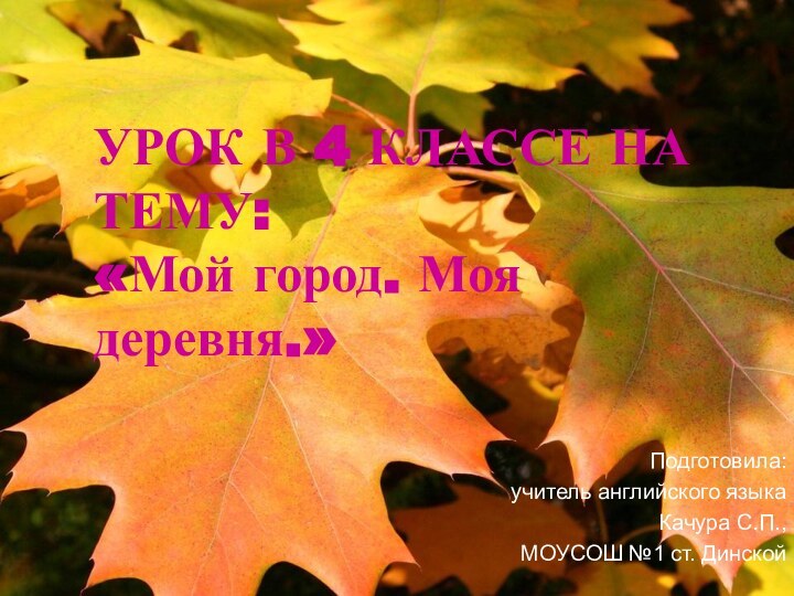 УРОК В 4 КЛАССЕ НА ТЕМУ: «Мой город. Моя деревня.»Подготовила:учитель английского языкаКачура С.П.,МОУСОШ №1 ст. Динской