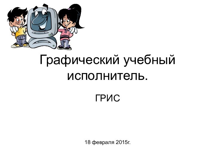 Графический учебный исполнитель.ГРИС18 февраля 2015г.