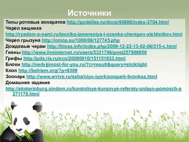 Типы ротовых аппаратов http://podelise.ru/docs/40698/index-3704.htmlЧереп хищникаhttp://ryadom-s-nami.ru/texnika-izmereniya-i-ocenka-cherepov-xishhnikov.htmlЧереп грызуна http://omop.su/1000/06/127745.phpДождевые черви http://bioaa.info/index.php/2009-12-22-13-02-06/315-c.htmlГиены http://www.liveinternet.ru/users/3331706/post257908850Грифы http://pda.ria.ru/eco/20080910/151151833.htmlБлохи http://nedvijimost-for-you.ru/?c=result&query=sticktightКлоп http://belriem.org/?p=9389Зоопарк http://www.arrivo.ru/ssha/niyu-iyork/zoopark-bronksa.htmlДомашнее заданиеhttp://ekaterinburg.sindom.ru/kontrolnye-kursovye-referaty-onlayn-pomosch-a271178.htmlИсточники