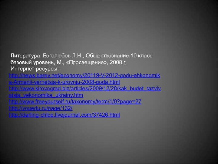 http://news.barev.net/economy/20119-V-2012-godu-ehkonomika-Armenii-vernetsja-k-urovnju-2008-goda.htmlhttp://www.kirovograd.biz/articles/2009/12/28/kak_budet_razvivatsja_yekonomika_ukrainy.htmhttp://www.freeyourself.ru/taxonomy/term/1/0?page=27http://youedu.ru/page/132/http://darling-chloe.livejournal.com/37426.htmlЛитература: Боголюбов Л.Н., Обществознание 10 классбазовый уровень, М., «Просвещение», 2008 г.Интернет-ресурсы: