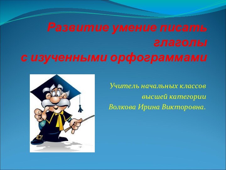 Развитие умение писать глаголы  с изученными орфограммами Учитель начальных классоввысшей категорииВолкова Ирина Викторовна.