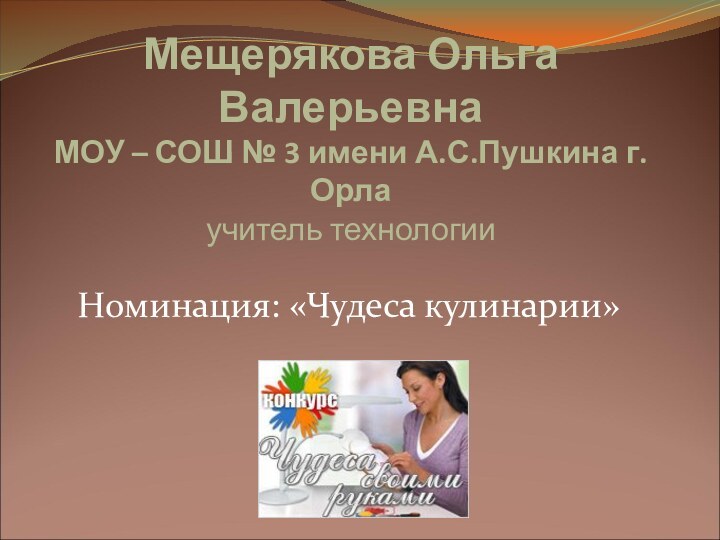 Мещерякова Ольга Валерьевна МОУ – СОШ № 3 имени А.С.Пушкина г.Орла учитель технологииНоминация: «Чудеса кулинарии»