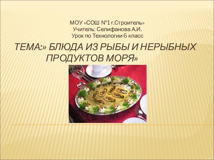 ТЕМА:» БЛЮДА ИЗ РЫБЫ И НЕРЫБНЫХ 				ПРОДУКТОВ МОРЯ»МОУ «СОШ №1 г.Строитель»Учитель: Селифанова