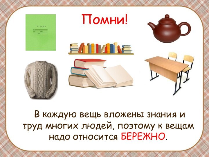 Помни!	В каждую вещь вложены знания и труд многих людей, поэтому к вещам надо относится БЕРЕЖНО.