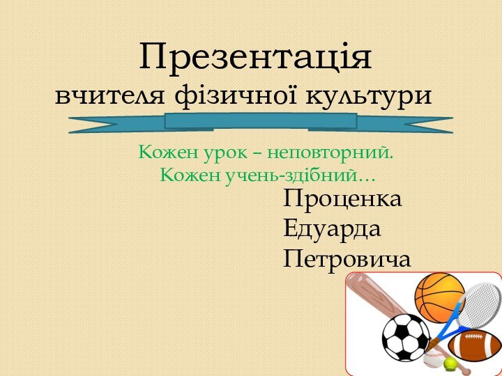 Презентація вчителя фізичної культури Кожен урок – неповторний. Кожен учень-здібний…ПроценкаЕдуардаПетровича