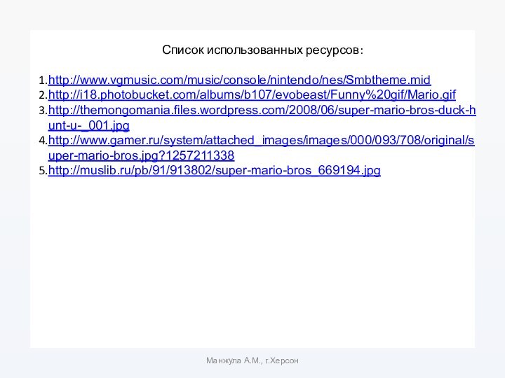 Список использованных ресурсов:http://www.vgmusic.com/music/console/nintendo/nes/Smbtheme.midhttp://i18.photobucket.com/albums/b107/evobeast/Funny%20gif/Mario.gifhttp://themongomania.files.wordpress.com/2008/06/super-mario-bros-duck-hunt-u-_001.jpghttp://www.gamer.ru/system/attached_images/images/000/093/708/original/super-mario-bros.jpg?1257211338http://muslib.ru/pb/91/913802/super-mario-bros_669194.jpgМанжула А.М., г.Херсон