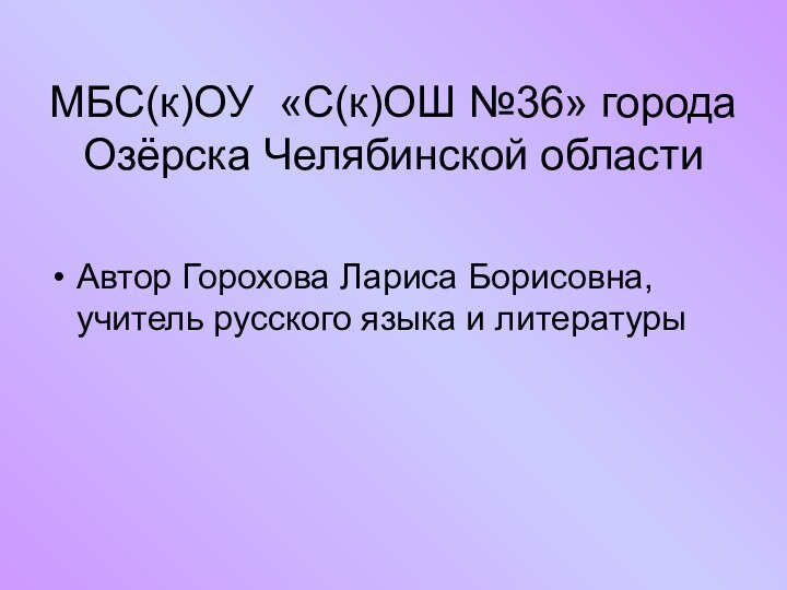 МБС(к)ОУ «С(к)ОШ №36» города Озёрска Челябинской областиАвтор Горохова Лариса Борисовна, учитель русского языка и литературы