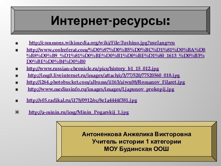 http://commons.wikimedia.org/wiki/File:Tushino.jpg?uselang=ruhttp://www.coolreferat.com/%D0%97%D0%B5%D0%BC%D1%81%D0%BA%D0%B8%D0%B9_%D1%81%D0%BE%D0%B1%D0%BE%D1%80_1613_%D0%B3%D0%BE%D0%B4%D0%B0 http://www.russian-chronicle.ru/pics/history_b1_15_012.jpg http://img0.liveinternet.ru/images/attach/c/3/77/520/77520560_018.jpghttp://i264.photobucket.com/albums/ii163/aiwn08/Romanov_Filaret.jpg http://www.mediusinfo.ru/images/images/Ljapunov_prokopij.jpghttp://s05.radikal.ru/i178/0912/ec/8e1a4444f381.jpg http://a-minin.ru/img/Minin_Pogarskij_1.jpg Интернет-ресурсы:Антоненкова Анжелика ВикторовнаУчитель истории 1 категорииМОУ Будинская ООШ