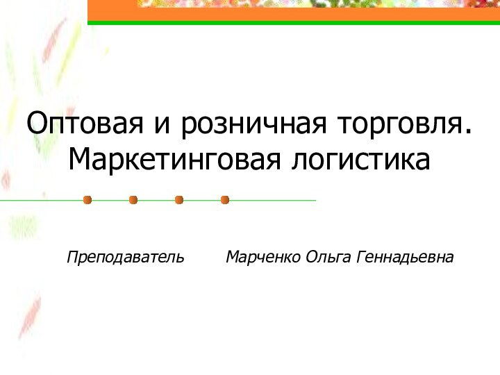 Оптовая и розничная торговля. Маркетинговая логистикаПреподаватель    Марченко Ольга Геннадьевна