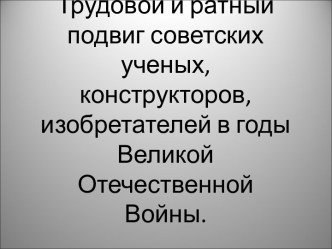 Трудовой и ратный подвиг советских ученых, конструкторов, изобретателей в годы Великой Отечественной Войны