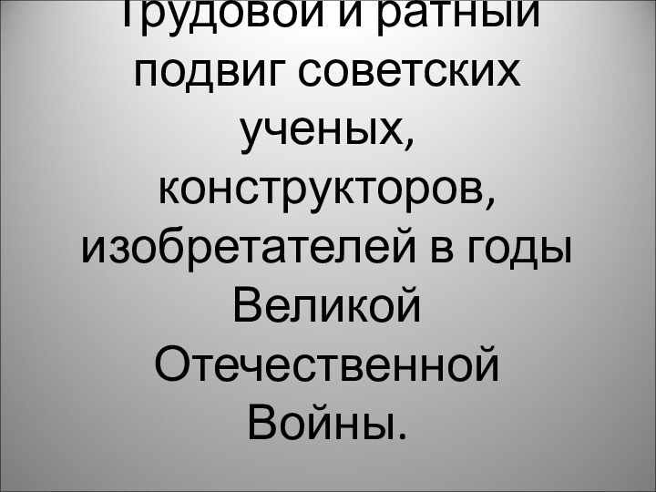 Трудовой и ратный подвиг советских ученых, конструкторов, изобретателей в годы Великой Отечественной Войны.