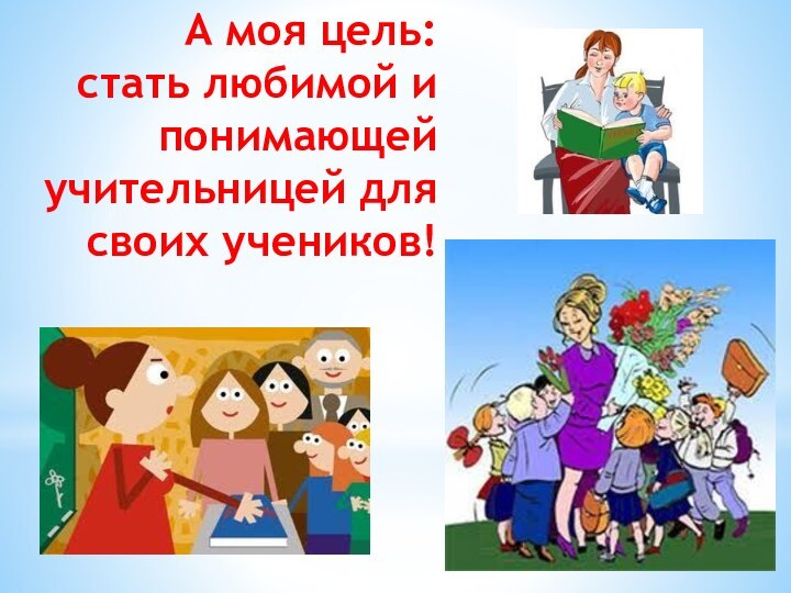 А моя цель:  стать любимой и  понимающей учительницей для своих учеников!