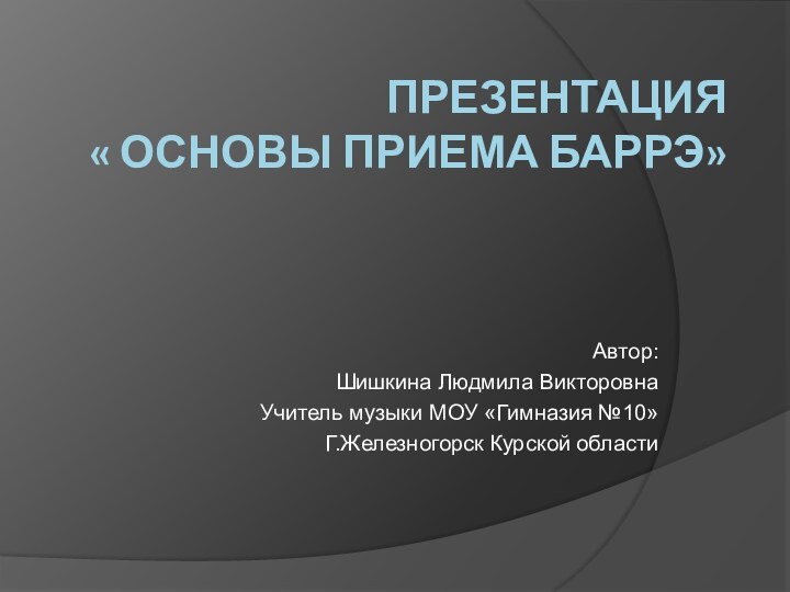 Презентация « Основы приема баррЭ»Автор:Шишкина Людмила ВикторовнаУчитель музыки МОУ «Гимназия №10»Г.Железногорск Курской области