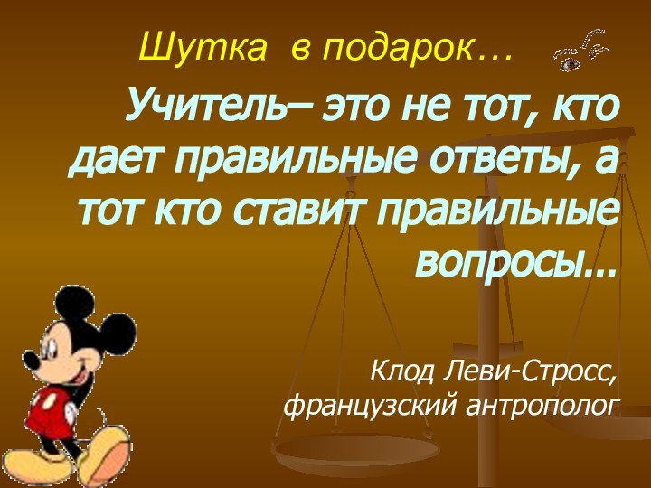 Шутка в подарок…Учитель– это не тот, кто дает правильные ответы, а тот