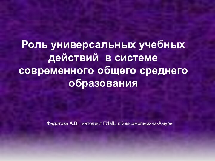 Федотова А.В., методист ГИМЦ г.Комсомольск-на-АмуреРоль универсальных учебных действий в системе современного общего среднего образования